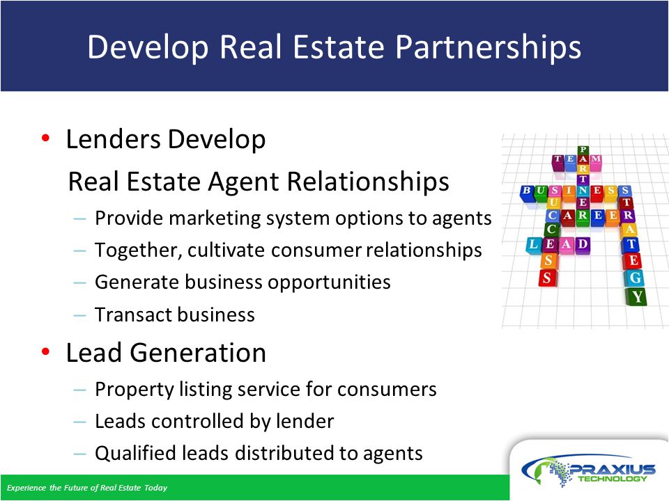 Experience the Future of Real Estate Today Develop Real Estate Partnerships Lenders Develop Real Estate Agent Relationships – Provide marketing system options to agents – Together, cultivate consumer relationships – Generate business opportunities – Transact business Lead Generation – Property listing service for consumers – Leads controlled by lender – Qualified leads distributed to agents