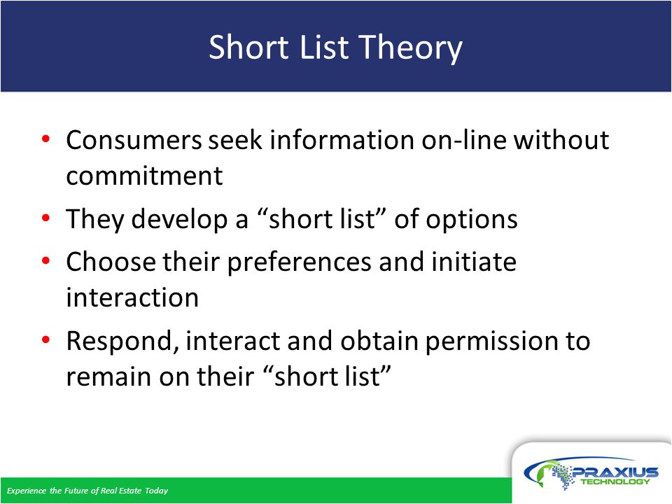 Experience the Future of Real Estate Today Short List Theory Consumers seek information on-line without commitment They develop a short list of options Choose their preferences and initiate interaction Respond, interact and obtain permission to remain on their short list