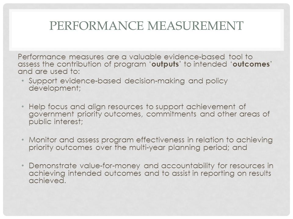 PERFORMANCE MEASUREMENT Performance measures are a valuable evidence-based tool to assess the contribution of program ‘ outputs ’ to intended ‘ outcomes ’ and are used to: Support evidence-based decision-making and policy development; Help focus and align resources to support achievement of government priority outcomes, commitments and other areas of public interest; Monitor and assess program effectiveness in relation to achieving priority outcomes over the multi-year planning period; and Demonstrate value-for-money and accountability for resources in achieving intended outcomes and to assist in reporting on results achieved.