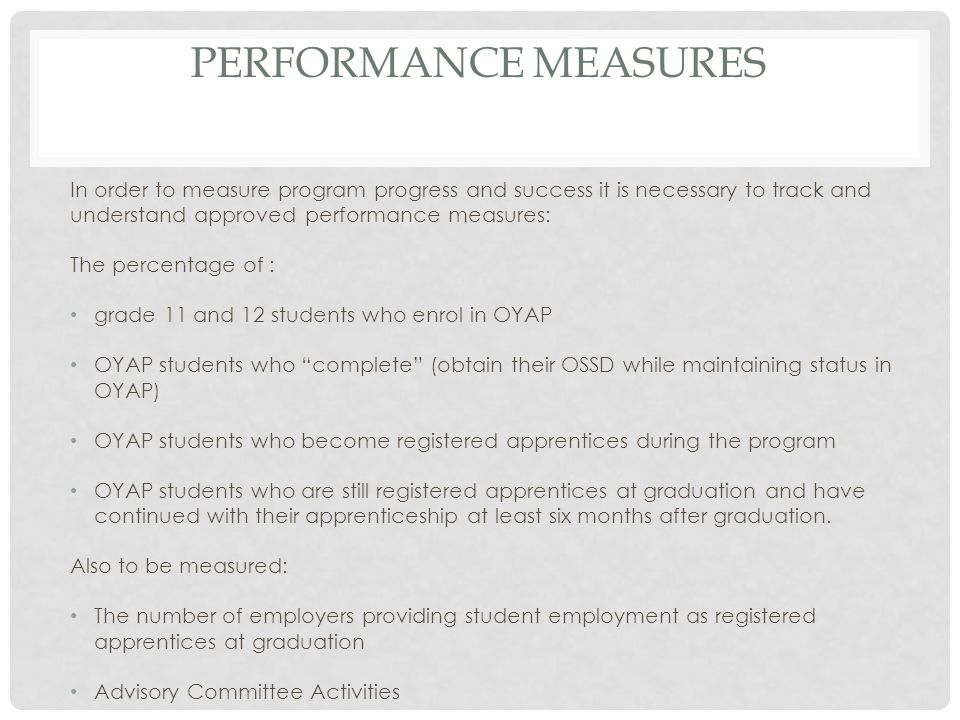 PERFORMANCE MEASURES In order to measure program progress and success it is necessary to track and understand approved performance measures: The percentage of : grade 11 and 12 students who enrol in OYAP OYAP students who complete (obtain their OSSD while maintaining status in OYAP) OYAP students who become registered apprentices during the program OYAP students who are still registered apprentices at graduation and have continued with their apprenticeship at least six months after graduation.