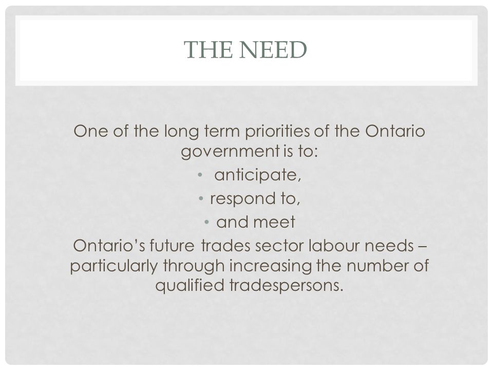 THE NEED One of the long term priorities of the Ontario government is to: anticipate, respond to, and meet Ontario’s future trades sector labour needs – particularly through increasing the number of qualified tradespersons.