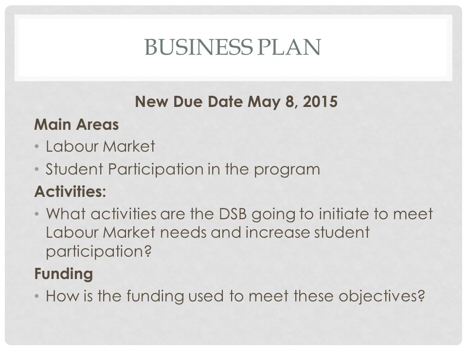 BUSINESS PLAN New Due Date May 8, 2015 Main Areas Labour Market Student Participation in the program Activities: What activities are the DSB going to initiate to meet Labour Market needs and increase student participation.
