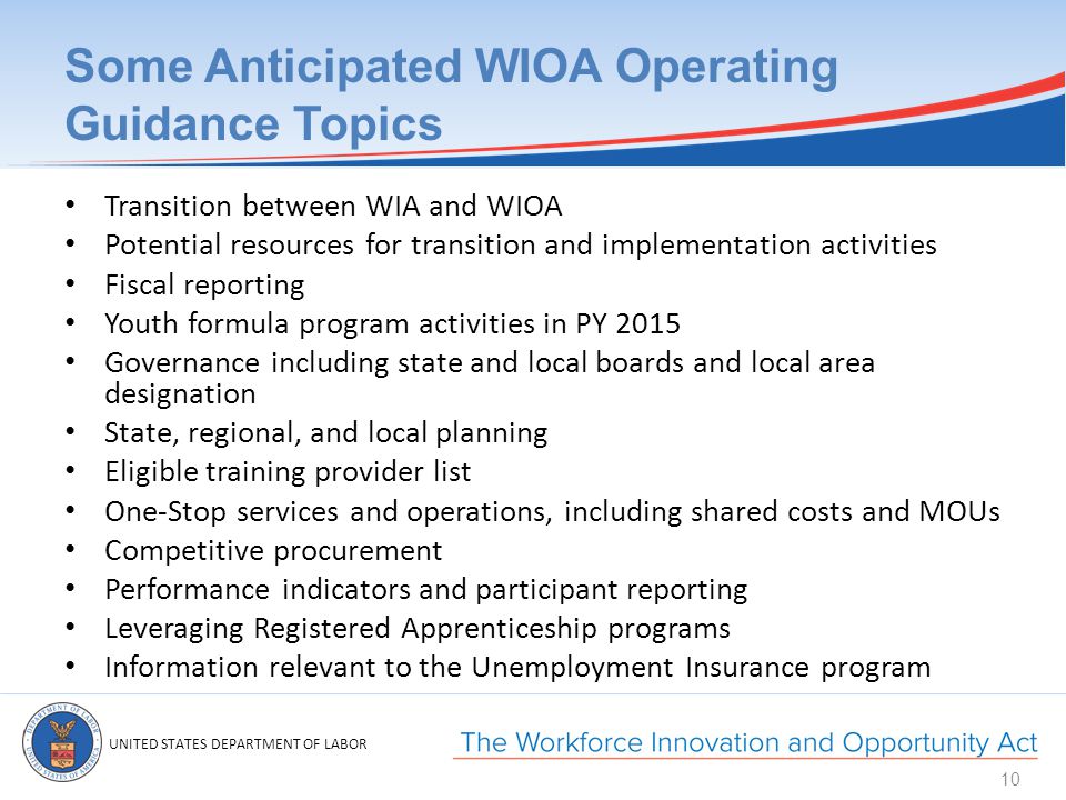 UNITED STATES DEPARTMENT OF LABOR Some Anticipated WIOA Operating Guidance Topics Transition between WIA and WIOA Potential resources for transition and implementation activities Fiscal reporting Youth formula program activities in PY 2015 Governance including state and local boards and local area designation State, regional, and local planning Eligible training provider list One-Stop services and operations, including shared costs and MOUs Competitive procurement Performance indicators and participant reporting Leveraging Registered Apprenticeship programs Information relevant to the Unemployment Insurance program 10