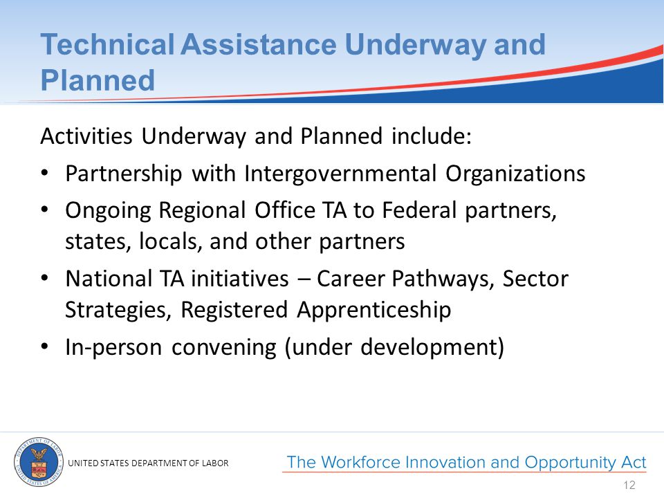 UNITED STATES DEPARTMENT OF LABOR Technical Assistance Underway and Planned Activities Underway and Planned include: Partnership with Intergovernmental Organizations Ongoing Regional Office TA to Federal partners, states, locals, and other partners National TA initiatives – Career Pathways, Sector Strategies, Registered Apprenticeship In-person convening (under development) 12