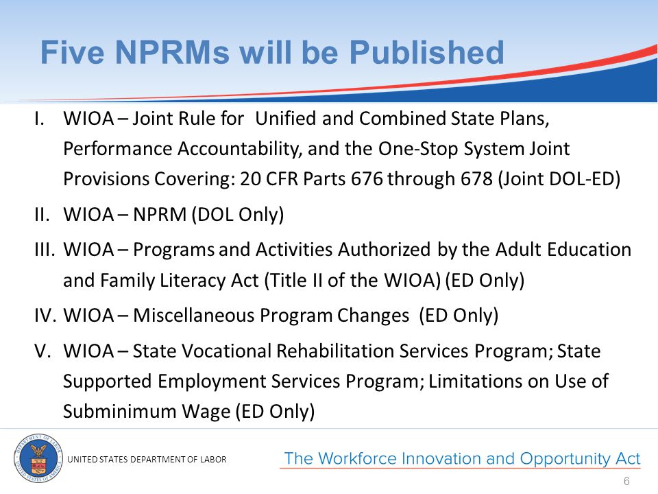 UNITED STATES DEPARTMENT OF LABOR Five NPRMs will be Published I.WIOA – Joint Rule for Unified and Combined State Plans, Performance Accountability, and the One-Stop System Joint Provisions Covering: 20 CFR Parts 676 through 678 (Joint DOL-ED) II.WIOA – NPRM (DOL Only) III.WIOA – Programs and Activities Authorized by the Adult Education and Family Literacy Act (Title II of the WIOA) (ED Only) IV.WIOA – Miscellaneous Program Changes (ED Only) V.WIOA – State Vocational Rehabilitation Services Program; State Supported Employment Services Program; Limitations on Use of Subminimum Wage (ED Only) 6