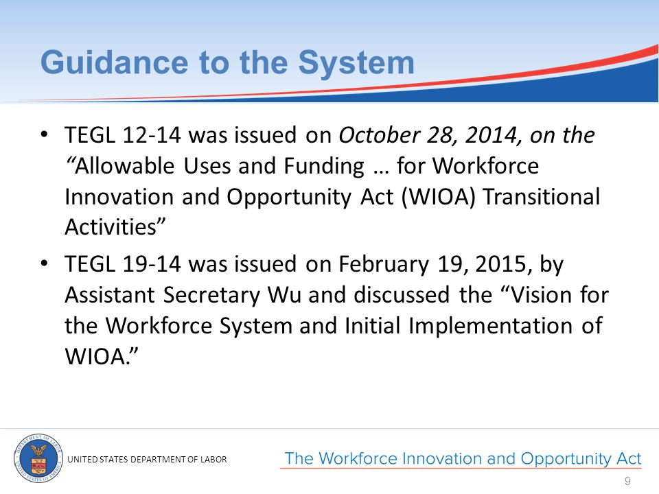 UNITED STATES DEPARTMENT OF LABOR Guidance to the System TEGL was issued on October 28, 2014, on the Allowable Uses and Funding … for Workforce Innovation and Opportunity Act (WIOA) Transitional Activities TEGL was issued on February 19, 2015, by Assistant Secretary Wu and discussed the Vision for the Workforce System and Initial Implementation of WIOA. 9