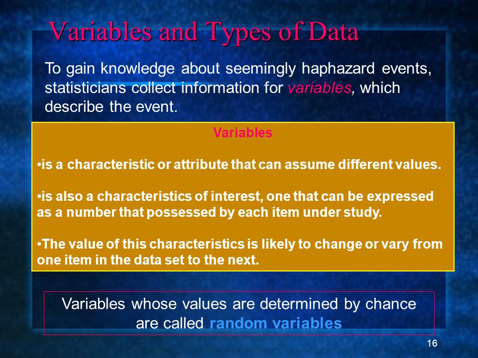 16 Variables and Types of Data Variables and Types of Data To gain knowledge about seemingly haphazard events, statisticians collect information for variables, which describe the event.
