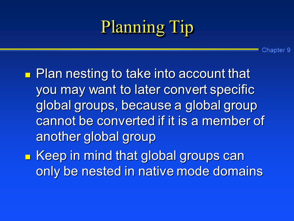 Chapter 9 Planning Tip n Plan nesting to take into account that you may want to later convert specific global groups, because a global group cannot be converted if it is a member of another global group n Keep in mind that global groups can only be nested in native mode domains