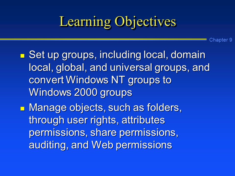 Chapter 9 Learning Objectives n Set up groups, including local, domain local, global, and universal groups, and convert Windows NT groups to Windows 2000 groups n Manage objects, such as folders, through user rights, attributes permissions, share permissions, auditing, and Web permissions