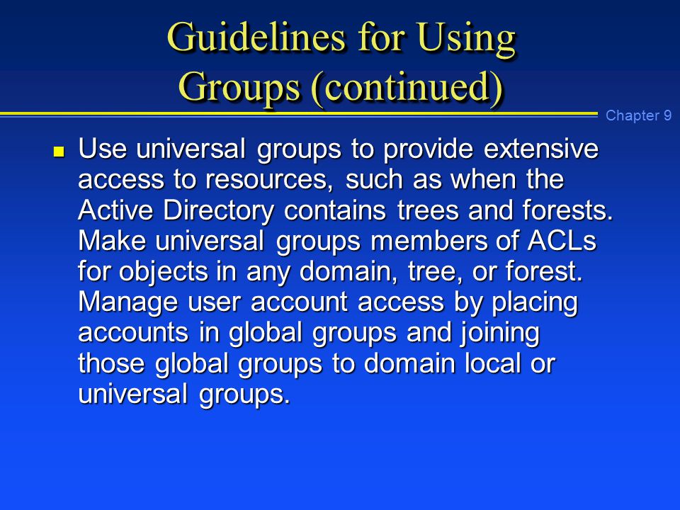 Chapter 9 Guidelines for Using Groups (continued) n Use universal groups to provide extensive access to resources, such as when the Active Directory contains trees and forests.