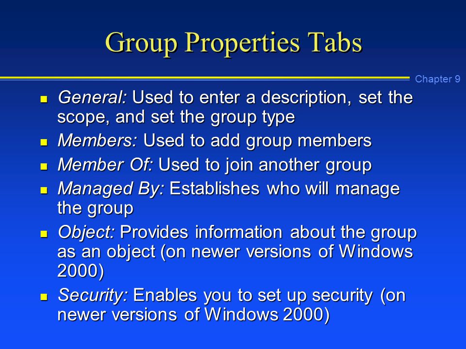 Chapter 9 Group Properties Tabs n General: Used to enter a description, set the scope, and set the group type n Members: Used to add group members n Member Of: Used to join another group n Managed By: Establishes who will manage the group n Object: Provides information about the group as an object (on newer versions of Windows 2000) n Security: Enables you to set up security (on newer versions of Windows 2000)