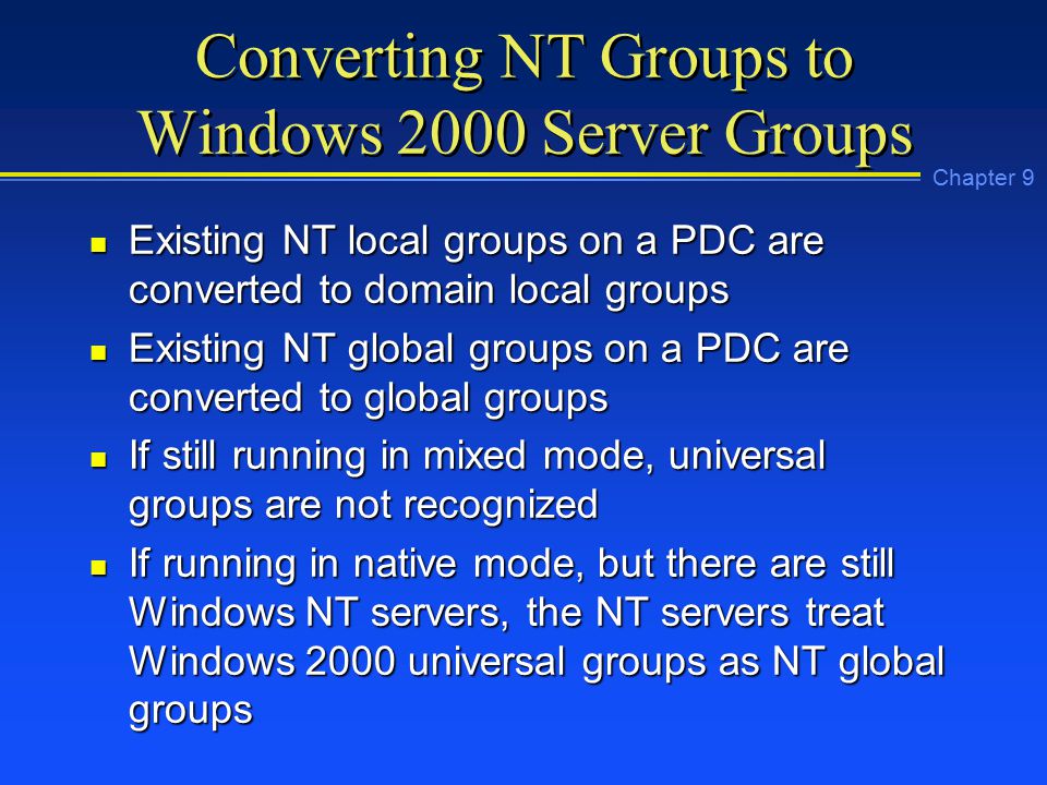 Chapter 9 Converting NT Groups to Windows 2000 Server Groups n Existing NT local groups on a PDC are converted to domain local groups n Existing NT global groups on a PDC are converted to global groups n If still running in mixed mode, universal groups are not recognized n If running in native mode, but there are still Windows NT servers, the NT servers treat Windows 2000 universal groups as NT global groups
