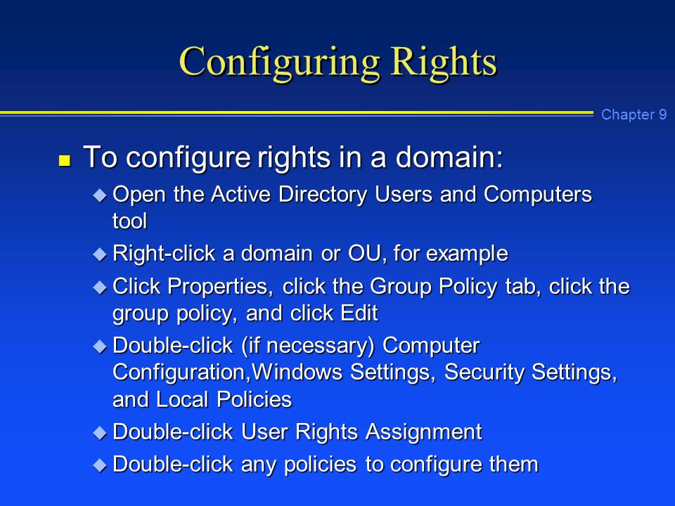 Chapter 9 Configuring Rights n To configure rights in a domain: u Open the Active Directory Users and Computers tool u Right-click a domain or OU, for example u Click Properties, click the Group Policy tab, click the group policy, and click Edit u Double-click (if necessary) Computer Configuration,Windows Settings, Security Settings, and Local Policies u Double-click User Rights Assignment u Double-click any policies to configure them