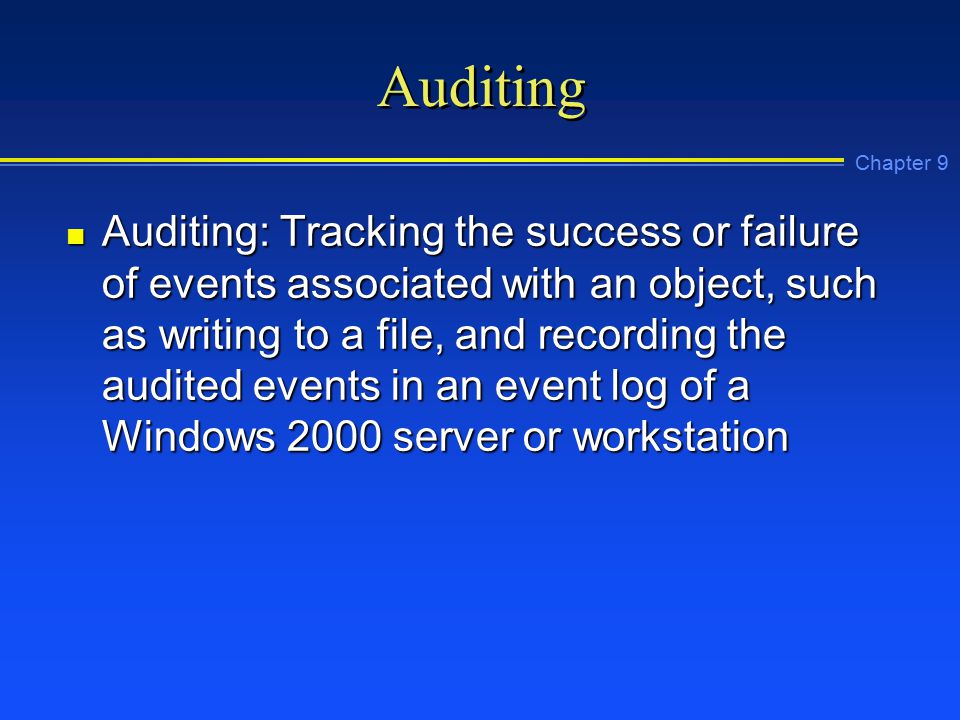 Chapter 9 Auditing n Auditing: Tracking the success or failure of events associated with an object, such as writing to a file, and recording the audited events in an event log of a Windows 2000 server or workstation