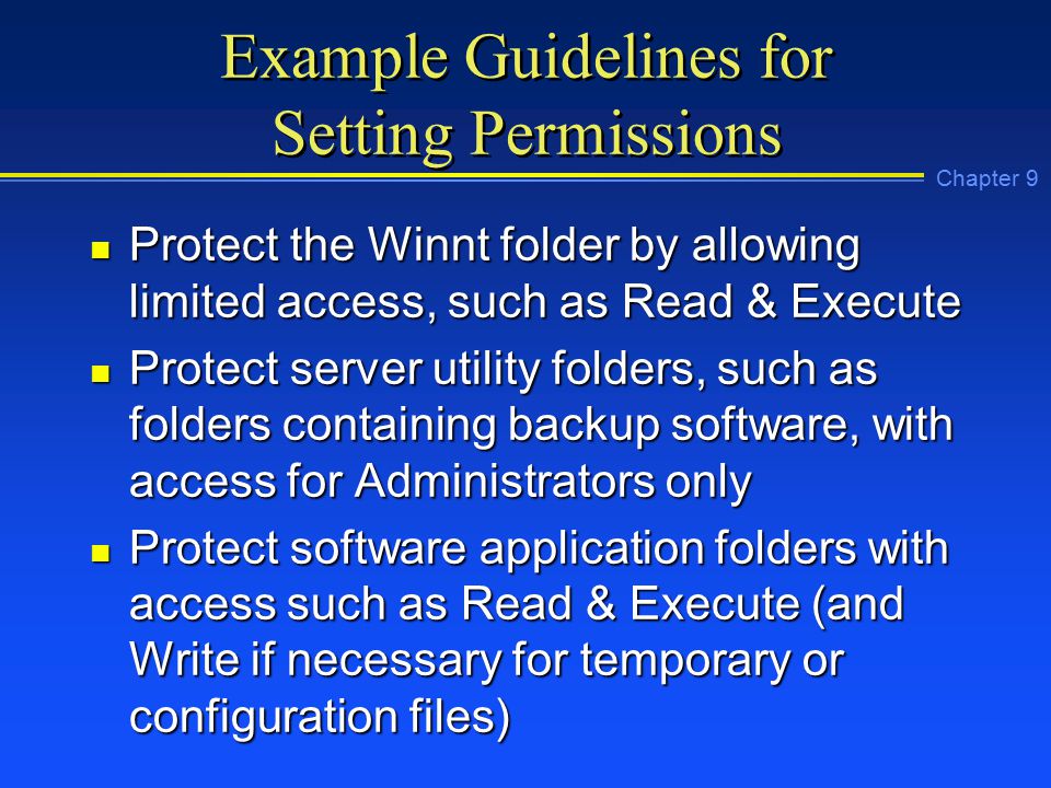 Chapter 9 Example Guidelines for Setting Permissions n Protect the Winnt folder by allowing limited access, such as Read & Execute n Protect server utility folders, such as folders containing backup software, with access for Administrators only n Protect software application folders with access such as Read & Execute (and Write if necessary for temporary or configuration files)
