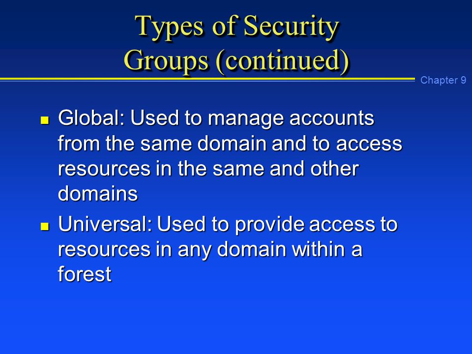 Chapter 9 Types of Security Groups (continued) n Global: Used to manage accounts from the same domain and to access resources in the same and other domains n Universal: Used to provide access to resources in any domain within a forest