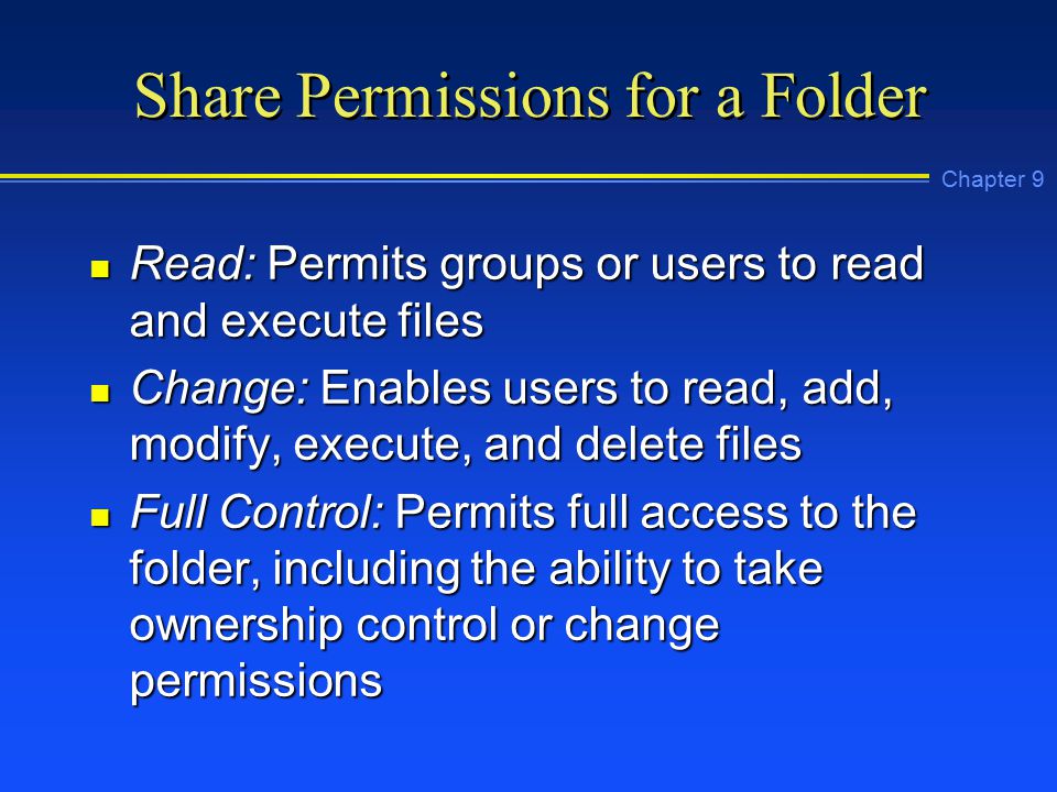 Chapter 9 Share Permissions for a Folder n Read: Permits groups or users to read and execute files n Change: Enables users to read, add, modify, execute, and delete files n Full Control: Permits full access to the folder, including the ability to take ownership control or change permissions