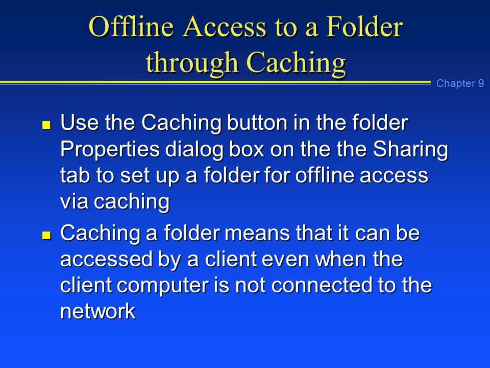 Chapter 9 Offline Access to a Folder through Caching n Use the Caching button in the folder Properties dialog box on the the Sharing tab to set up a folder for offline access via caching n Caching a folder means that it can be accessed by a client even when the client computer is not connected to the network