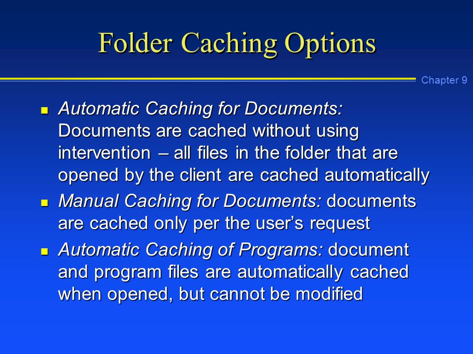 Chapter 9 Folder Caching Options n Automatic Caching for Documents: Documents are cached without using intervention – all files in the folder that are opened by the client are cached automatically n Manual Caching for Documents: documents are cached only per the user’s request n Automatic Caching of Programs: document and program files are automatically cached when opened, but cannot be modified