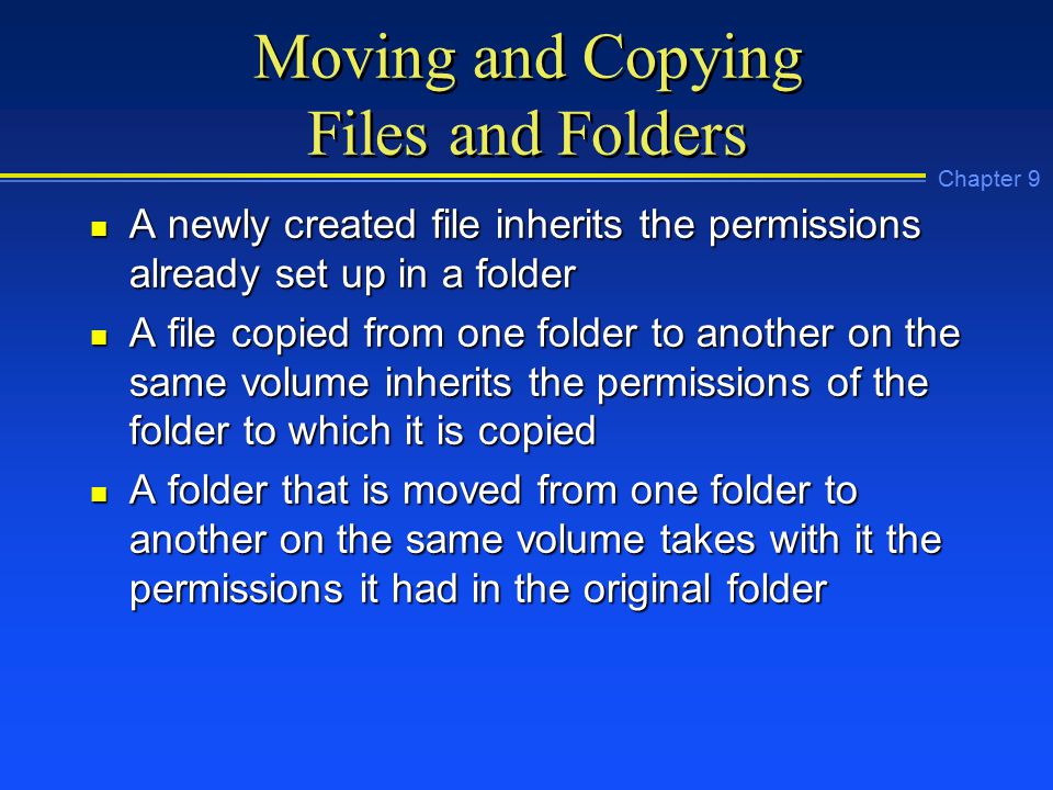 Chapter 9 Moving and Copying Files and Folders n A newly created file inherits the permissions already set up in a folder n A file copied from one folder to another on the same volume inherits the permissions of the folder to which it is copied n A folder that is moved from one folder to another on the same volume takes with it the permissions it had in the original folder