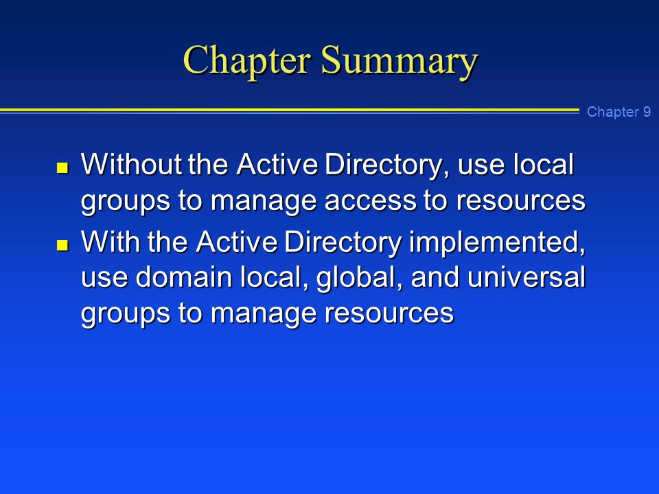 Chapter 9 Chapter Summary n Without the Active Directory, use local groups to manage access to resources n With the Active Directory implemented, use domain local, global, and universal groups to manage resources
