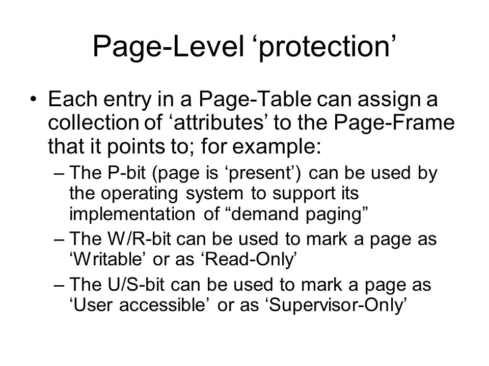 Page-Level ‘protection’ Each entry in a Page-Table can assign a collection of ‘attributes’ to the Page-Frame that it points to; for example: –The P-bit (page is ‘present’) can be used by the operating system to support its implementation of demand paging –The W/R-bit can be used to mark a page as ‘Writable’ or as ‘Read-Only’ –The U/S-bit can be used to mark a page as ‘User accessible’ or as ‘Supervisor-Only’