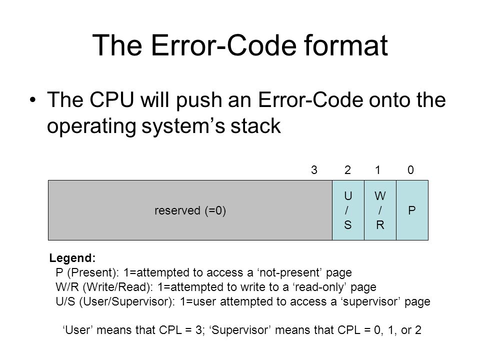 The Error-Code format The CPU will push an Error-Code onto the operating system’s stack P W/RW/R U/SU/S reserved (=0) Legend: P (Present): 1=attempted to access a ‘not-present’ page W/R (Write/Read): 1=attempted to write to a ‘read-only’ page U/S (User/Supervisor): 1=user attempted to access a ‘supervisor’ page ‘User’ means that CPL = 3; ‘Supervisor’ means that CPL = 0, 1, or 2
