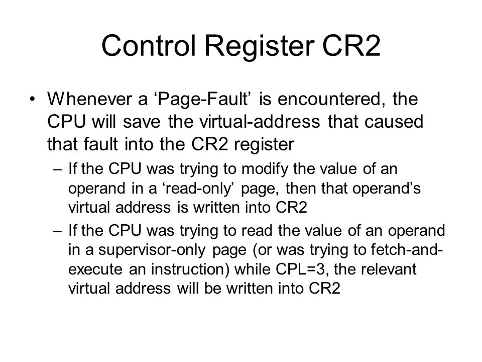Control Register CR2 Whenever a ‘Page-Fault’ is encountered, the CPU will save the virtual-address that caused that fault into the CR2 register –If the CPU was trying to modify the value of an operand in a ‘read-only’ page, then that operand’s virtual address is written into CR2 –If the CPU was trying to read the value of an operand in a supervisor-only page (or was trying to fetch-and- execute an instruction) while CPL=3, the relevant virtual address will be written into CR2