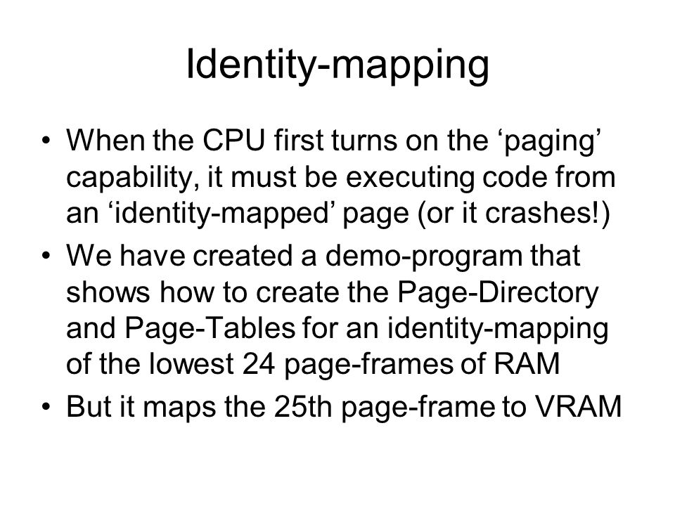 Identity-mapping When the CPU first turns on the ‘paging’ capability, it must be executing code from an ‘identity-mapped’ page (or it crashes!) We have created a demo-program that shows how to create the Page-Directory and Page-Tables for an identity-mapping of the lowest 24 page-frames of RAM But it maps the 25th page-frame to VRAM