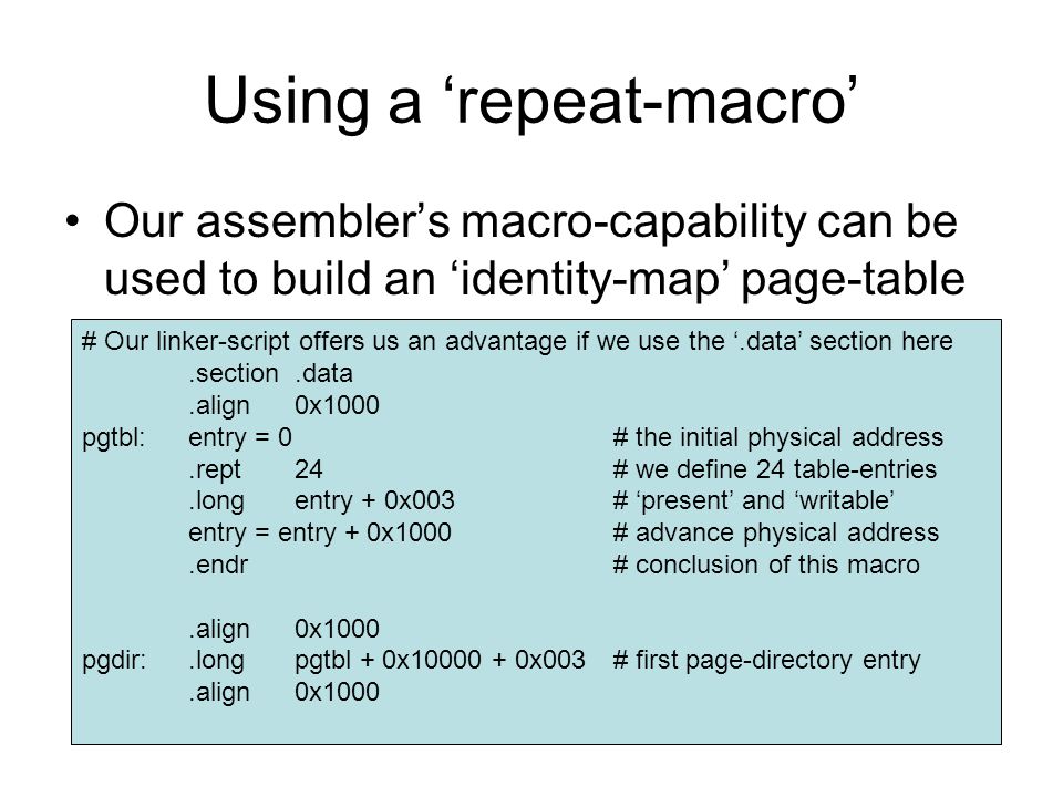 Using a ‘repeat-macro’ Our assembler’s macro-capability can be used to build an ‘identity-map’ page-table # Our linker-script offers us an advantage if we use the ‘.data’ section here.section.data.align0x1000 pgtbl:entry = 0# the initial physical address.rept24# we define 24 table-entries.longentry + 0x003# ‘present’ and ‘writable’ entry = entry + 0x1000# advance physical address.endr# conclusion of this macro.align0x1000 pgdir:.longpgtbl + 0x x003# first page-directory entry.align0x1000