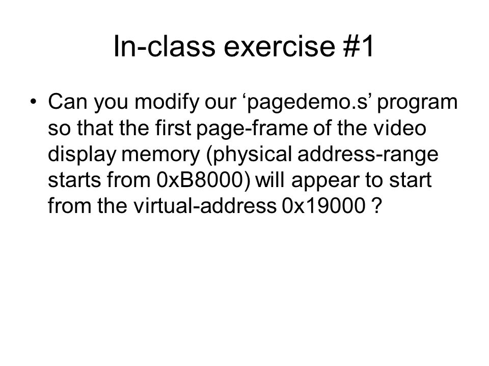 In-class exercise #1 Can you modify our ‘pagedemo.s’ program so that the first page-frame of the video display memory (physical address-range starts from 0xB8000) will appear to start from the virtual-address 0x19000