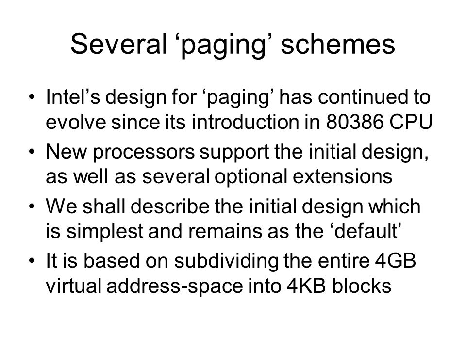 Several ‘paging’ schemes Intel’s design for ‘paging’ has continued to evolve since its introduction in CPU New processors support the initial design, as well as several optional extensions We shall describe the initial design which is simplest and remains as the ‘default’ It is based on subdividing the entire 4GB virtual address-space into 4KB blocks