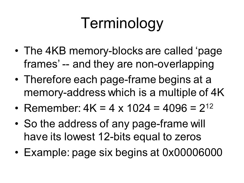 Terminology The 4KB memory-blocks are called ‘page frames’ -- and they are non-overlapping Therefore each page-frame begins at a memory-address which is a multiple of 4K Remember: 4K = 4 x 1024 = 4096 = 2 12 So the address of any page-frame will have its lowest 12-bits equal to zeros Example: page six begins at 0x
