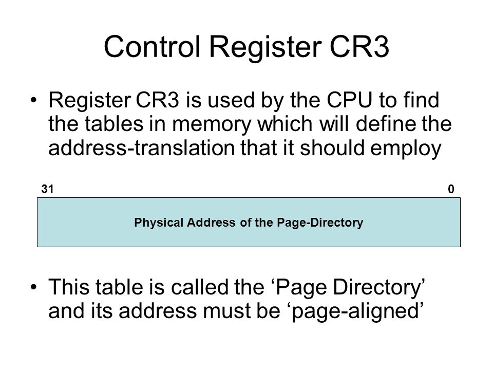 Control Register CR3 Register CR3 is used by the CPU to find the tables in memory which will define the address-translation that it should employ This table is called the ‘Page Directory’ and its address must be ‘page-aligned’ Physical Address of the Page-Directory 310