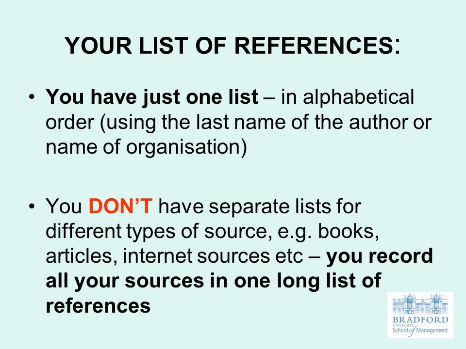 YOUR LIST OF REFERENCES : You have just one list – in alphabetical order (using the last name of the author or name of organisation) You DON’T have separate lists for different types of source, e.g.
