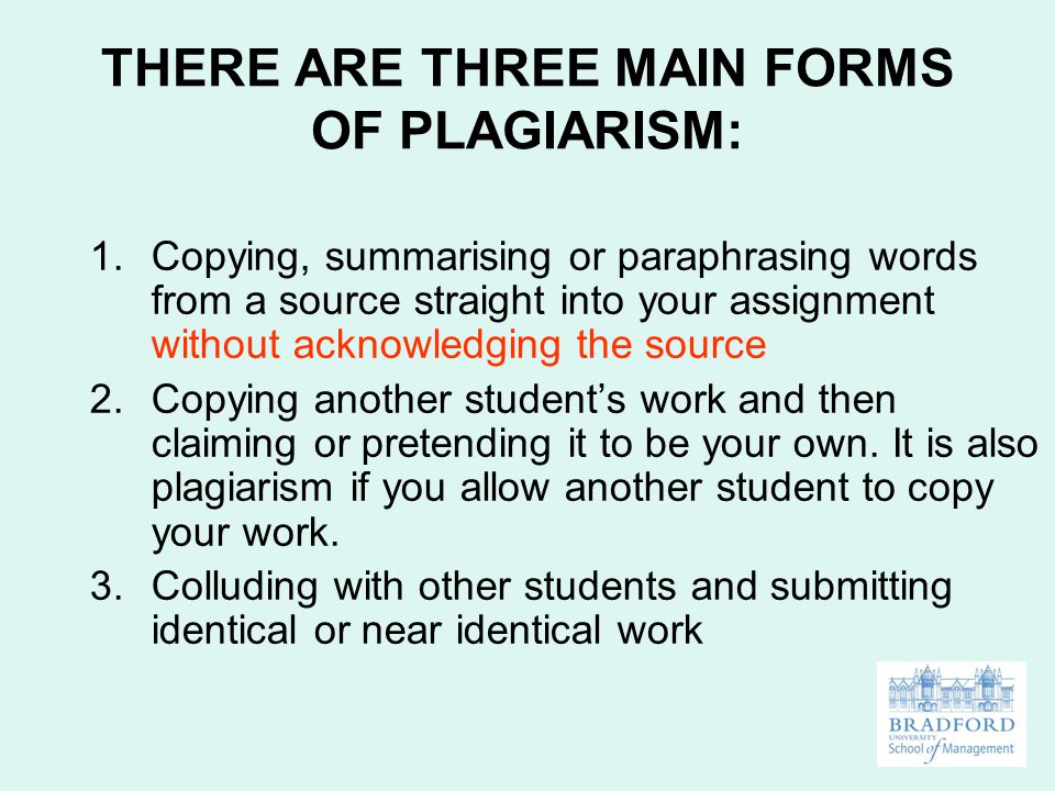 THERE ARE THREE MAIN FORMS OF PLAGIARISM: 1.Copying, summarising or paraphrasing words from a source straight into your assignment without acknowledging the source 2.Copying another student’s work and then claiming or pretending it to be your own.