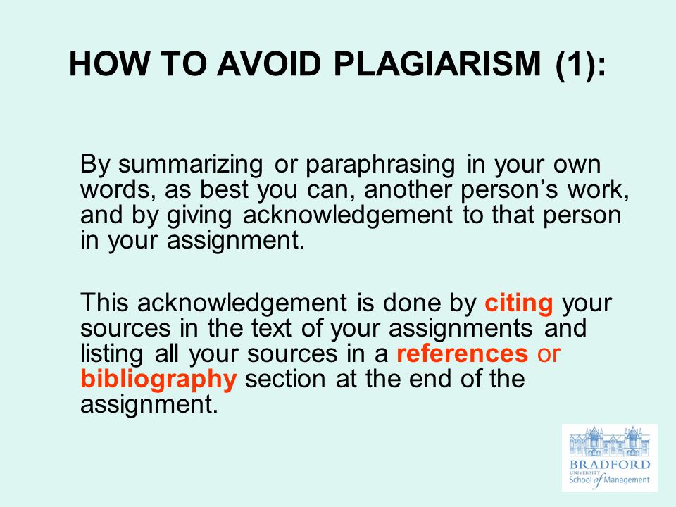 HOW TO AVOID PLAGIARISM (1): By summarizing or paraphrasing in your own words, as best you can, another person’s work, and by giving acknowledgement to that person in your assignment.