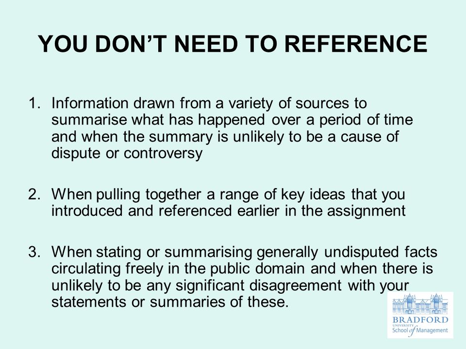 YOU DON’T NEED TO REFERENCE 1.Information drawn from a variety of sources to summarise what has happened over a period of time and when the summary is unlikely to be a cause of dispute or controversy 2.When pulling together a range of key ideas that you introduced and referenced earlier in the assignment 3.When stating or summarising generally undisputed facts circulating freely in the public domain and when there is unlikely to be any significant disagreement with your statements or summaries of these.