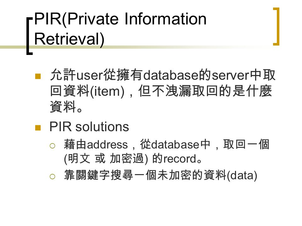 PIR(Private Information Retrieval) 允許 user 從擁有 database 的 server 中取 回資料 (item) ，但不洩漏取回的是什麼 資料。 PIR solutions  藉由 address ，從 database 中，取回一個 ( 明文 或 加密過 ) 的 record 。  靠關鍵字搜尋一個未加密的資料 (data)