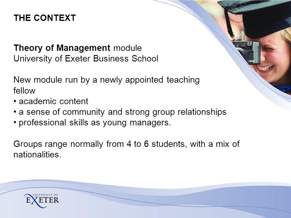 THE CONTEXT Theory of Management module University of Exeter Business School New module run by a newly appointed teaching fellow academic content a sense of community and strong group relationships professional skills as young managers.