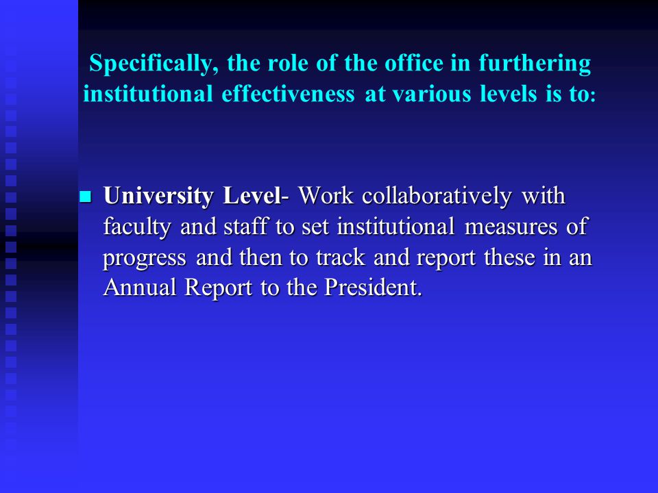 Specifically, the role of the office in furthering institutional effectiveness at various levels is to : University Level- Work collaboratively with faculty and staff to set institutional measures of progress and then to track and report these in an Annual Report to the President.