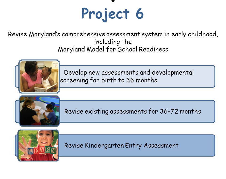 Revise Maryland’s comprehensive assessment system in early childhood, including the Maryland Model for School Readiness Revise existing assessments for months Develop new assessments and developmental screening for birth to 36 months Revise Kindergarten Entry Assessment Project 6