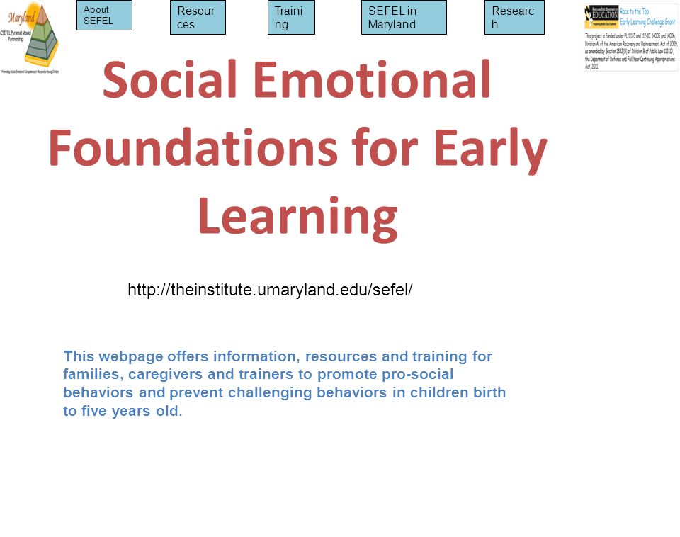 Social Emotional Foundations for Early Learning This webpage offers information, resources and training for families, caregivers and trainers to promote pro-social behaviors and prevent challenging behaviors in children birth to five years old.