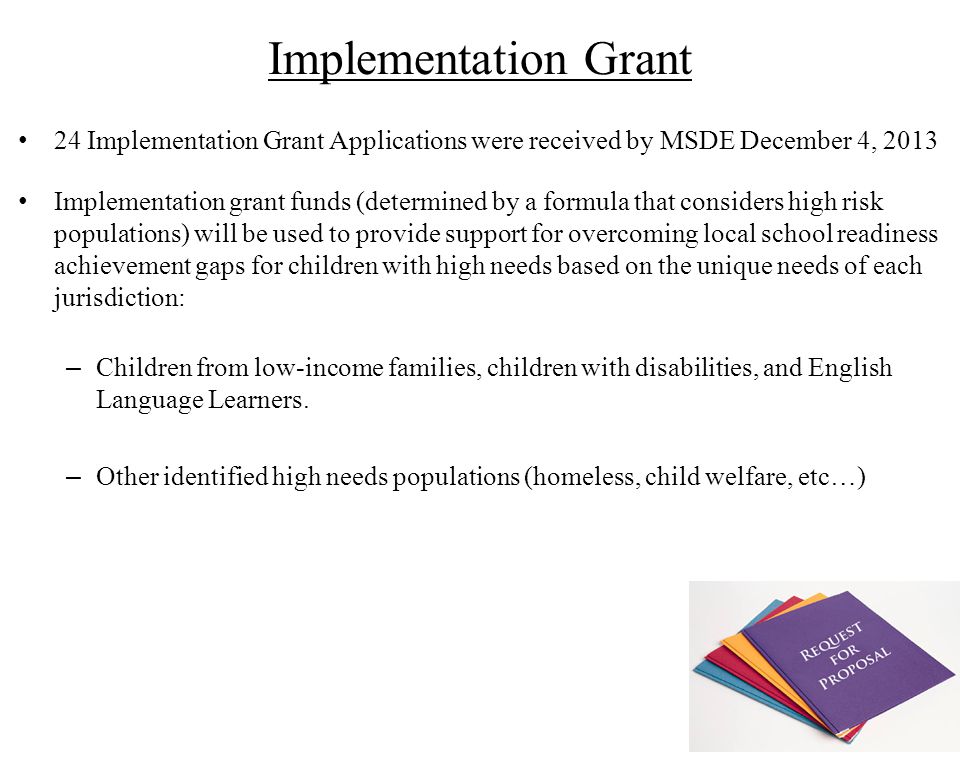 Implementation Grant 24 Implementation Grant Applications were received by MSDE December 4, 2013 Implementation grant funds (determined by a formula that considers high risk populations) will be used to provide support for overcoming local school readiness achievement gaps for children with high needs based on the unique needs of each jurisdiction: – Children from low-income families, children with disabilities, and English Language Learners.