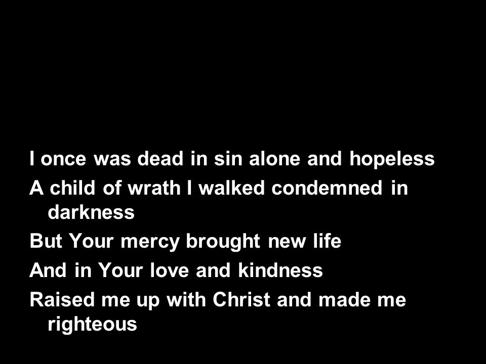 I once was dead in sin alone and hopeless A child of wrath I walked condemned in darkness But Your mercy brought new life And in Your love and kindness Raised me up with Christ and made me righteous