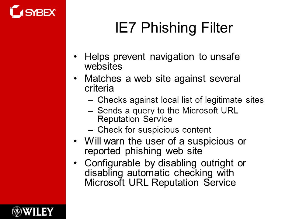 IE7 Phishing Filter Helps prevent navigation to unsafe websites Matches a web site against several criteria –Checks against local list of legitimate sites –Sends a query to the Microsoft URL Reputation Service –Check for suspicious content Will warn the user of a suspicious or reported phishing web site Configurable by disabling outright or disabling automatic checking with Microsoft URL Reputation Service