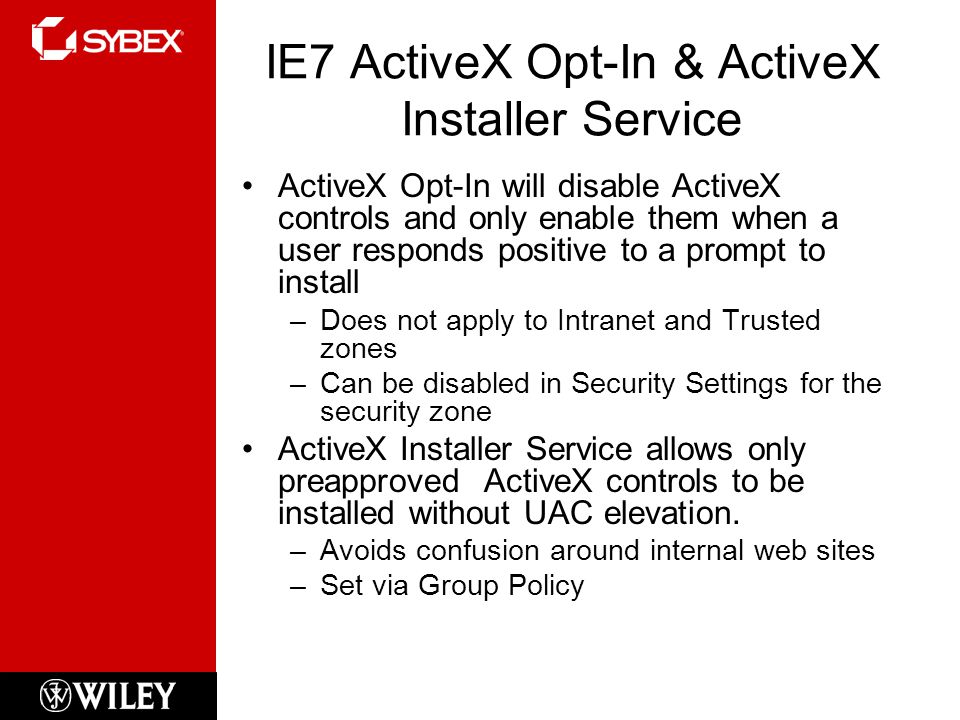 IE7 ActiveX Opt-In & ActiveX Installer Service ActiveX Opt-In will disable ActiveX controls and only enable them when a user responds positive to a prompt to install –Does not apply to Intranet and Trusted zones –Can be disabled in Security Settings for the security zone ActiveX Installer Service allows only preapproved ActiveX controls to be installed without UAC elevation.