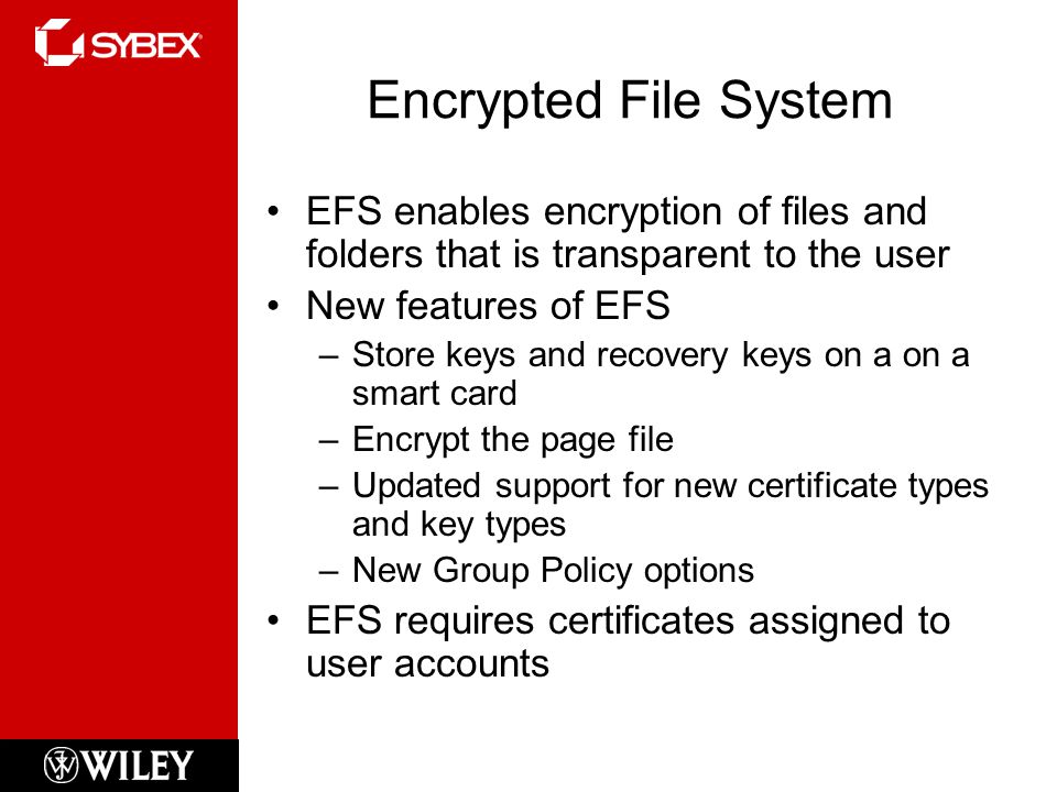 Encrypted File System EFS enables encryption of files and folders that is transparent to the user New features of EFS –Store keys and recovery keys on a on a smart card –Encrypt the page file –Updated support for new certificate types and key types –New Group Policy options EFS requires certificates assigned to user accounts