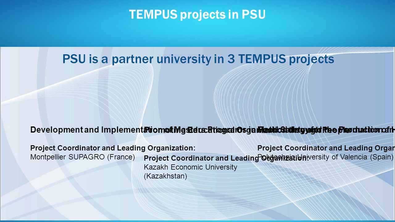 TEMPUS projects in PSU Methodology for the Formation of Highly Qualified Engineers at Masters Level in the Design and Development of Advanced Industrial Informatics Systems Project Coordinator and Leading Organization: Polytechnic University of Valencia (Spain) Development and Implementation of Masters Programs in Food Safety and the Production and Marketing of Traditional Food Products in Russia and Kazakhstan Project Coordinator and Leading Organization: Montpellier SUPAGRO (France) Promoting Educational Organization through People Project Coordinator and Leading Organization: Kazakh Economic University (Kazakhstan) PSU is a partner university in 3 TEMPUS projects