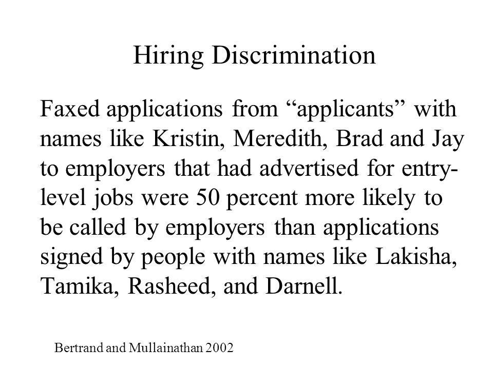 Hiring Discrimination Faxed applications from applicants with names like Kristin, Meredith, Brad and Jay to employers that had advertised for entry- level jobs were 50 percent more likely to be called by employers than applications signed by people with names like Lakisha, Tamika, Rasheed, and Darnell.